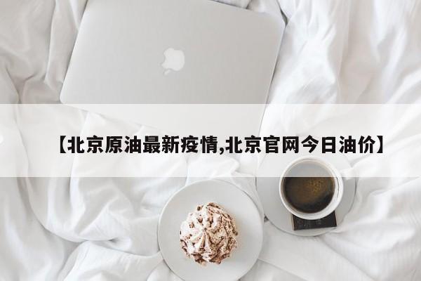 【北京原油最新疫情,北京官网今日油价】